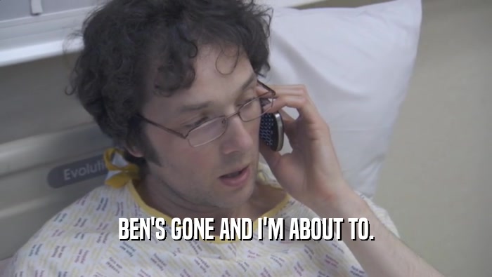 BEN'S GONE AND I'M ABOUT TO.  