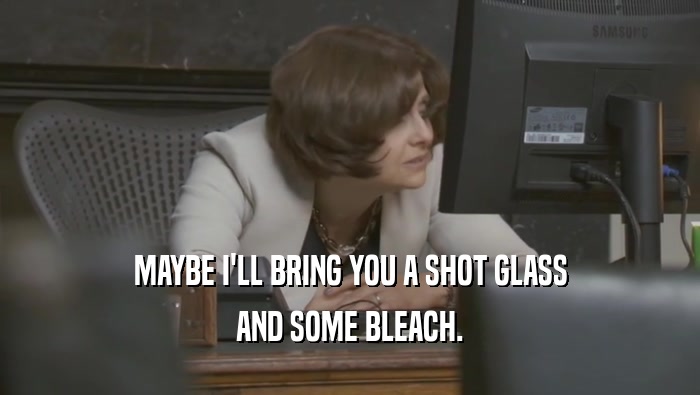 MAYBE I'LL BRING YOU A SHOT GLASS AND SOME BLEACH. 
