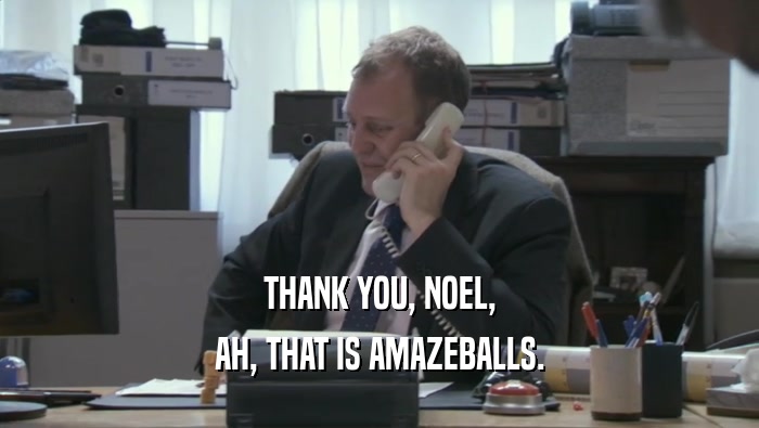 THANK YOU, NOEL, AH, THAT IS AMAZEBALLS. 