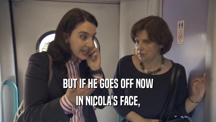 BUT IF HE GOES OFF NOW IN NICOLA'S FACE, 