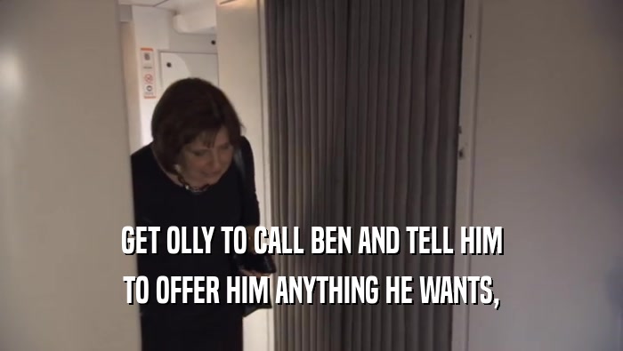 GET OLLY TO CALL BEN AND TELL HIM TO OFFER HIM ANYTHING HE WANTS, 
