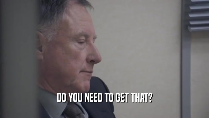 DO YOU NEED TO GET THAT?  