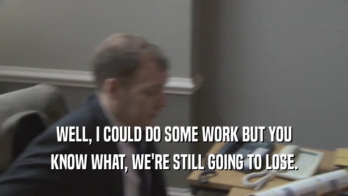 WELL, I COULD DO SOME WORK BUT YOU KNOW WHAT, WE'RE STILL GOING TO LOSE. 