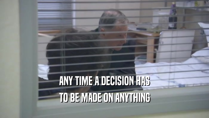 ANY TIME A DECISION HAS
 TO BE MADE ON ANYTHING
 