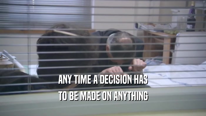 ANY TIME A DECISION HAS
 TO BE MADE ON ANYTHING
 