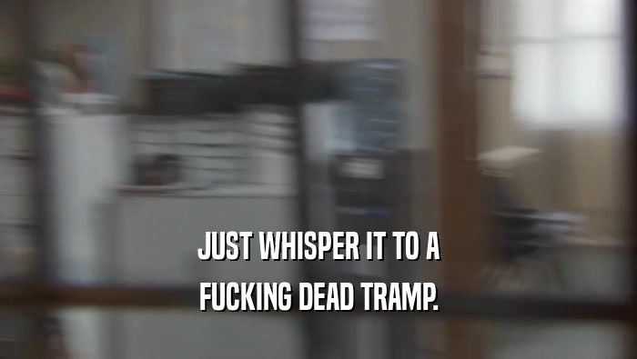 JUST WHISPER IT TO A FUCKING DEAD TRAMP. 