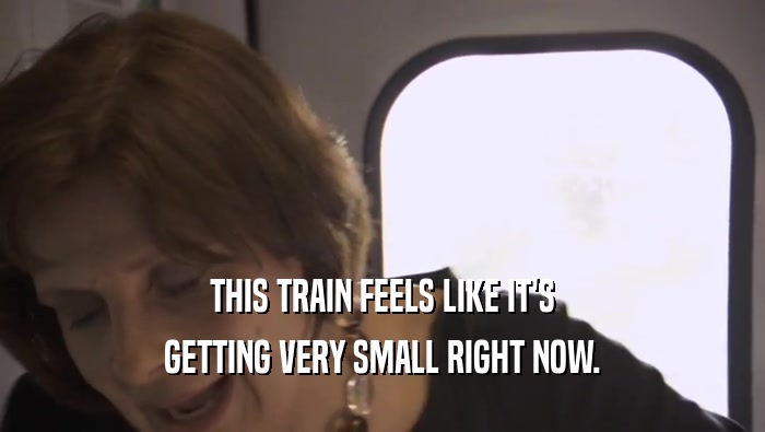 THIS TRAIN FEELS LIKE IT'S GETTING VERY SMALL RIGHT NOW. GETTING VERY SMALL RIGHT NOW.