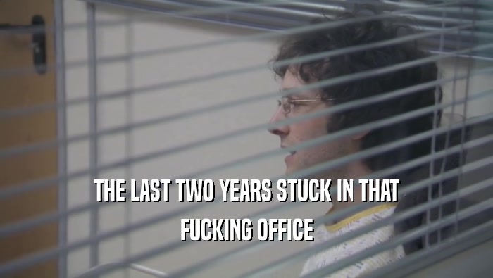 THE LAST TWO YEARS STUCK IN THAT
 FUCKING OFFICE
 
