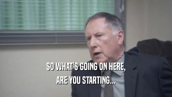 SO WHAT'S GOING ON HERE, ARE YOU STARTING... 
