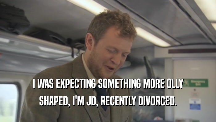 I WAS EXPECTING SOMETHING MORE OLLY
 SHAPED, I'M JD, RECENTLY DIVORCED.
 