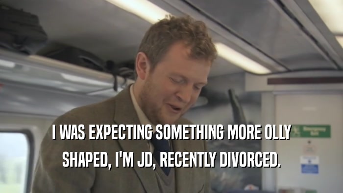 I WAS EXPECTING SOMETHING MORE OLLY SHAPED, I'M JD, RECENTLY DIVORCED. 