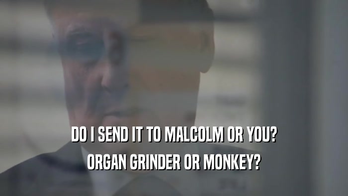 DO I SEND IT TO MALCOLM OR YOU? ORGAN GRINDER OR MONKEY? 