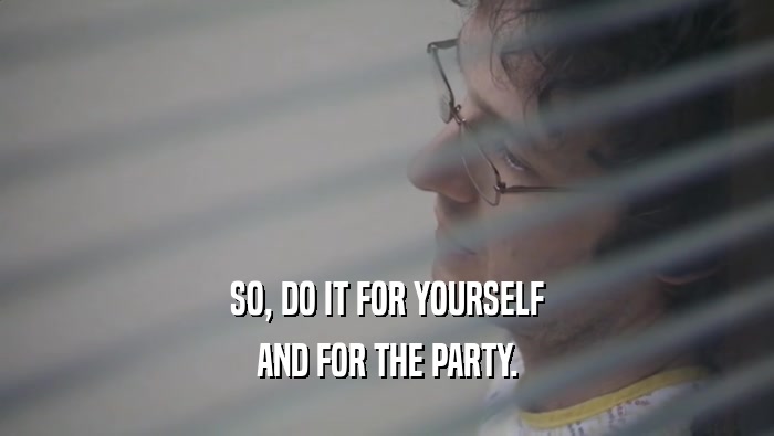 SO, DO IT FOR YOURSELF AND FOR THE PARTY. 