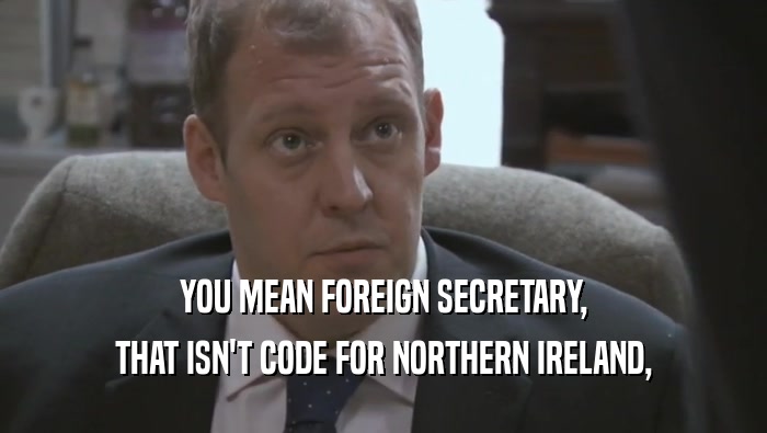 YOU MEAN FOREIGN SECRETARY,
 THAT ISN'T CODE FOR NORTHERN IRELAND,
 