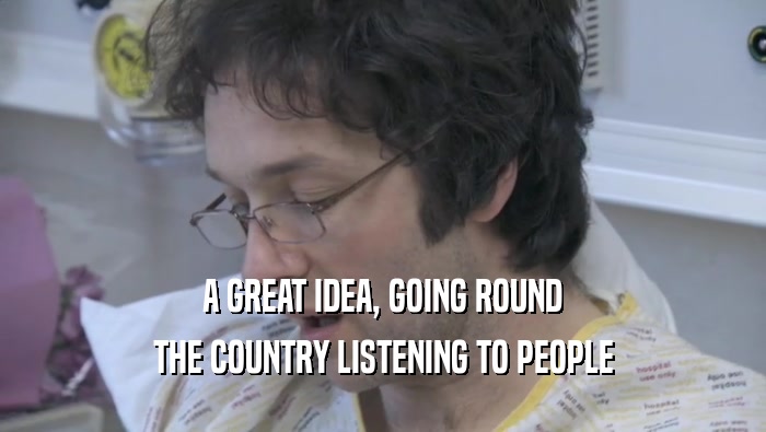 A GREAT IDEA, GOING ROUND THE COUNTRY LISTENING TO PEOPLE 