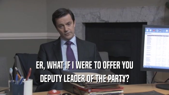 ER, WHAT IF I WERE TO OFFER YOU DEPUTY LEADER OF THE PARTY? 