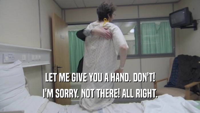 LET ME GIVE YOU A HAND. DON'T! I'M SORRY. NOT THERE! ALL RIGHT. 