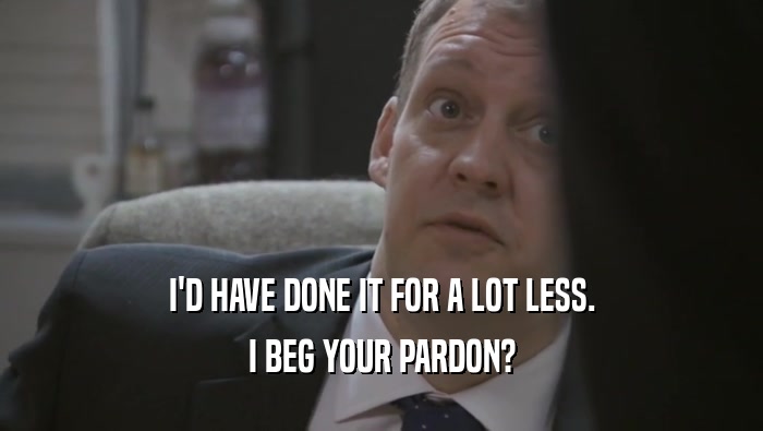 I'D HAVE DONE IT FOR A LOT LESS. I BEG YOUR PARDON? 