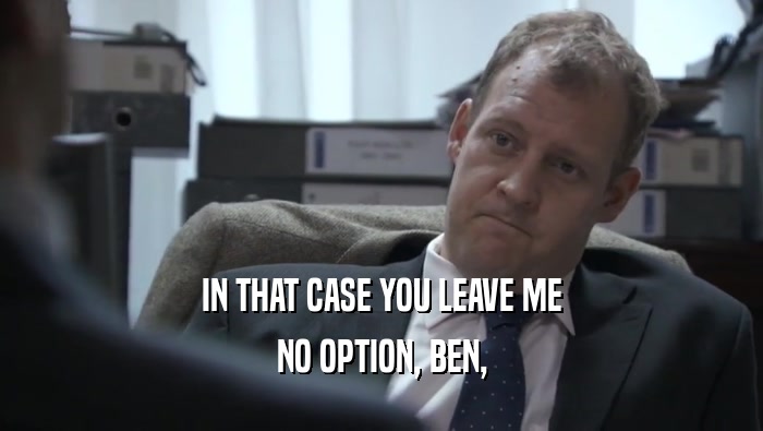 IN THAT CASE YOU LEAVE ME
 NO OPTION, BEN,
 