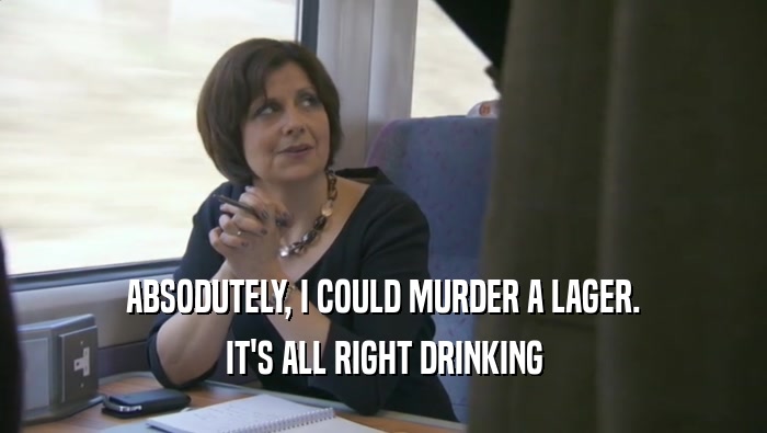 ABSODUTELY, I COULD MURDER A LAGER. IT'S ALL RIGHT DRINKING IT'S ALL RIGHT DRINKING