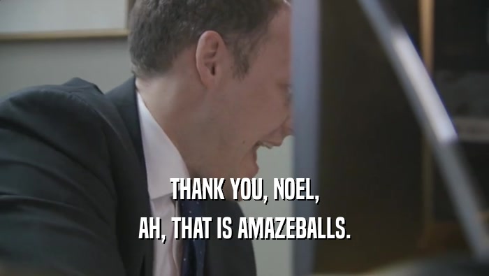 THANK YOU, NOEL, AH, THAT IS AMAZEBALLS. 