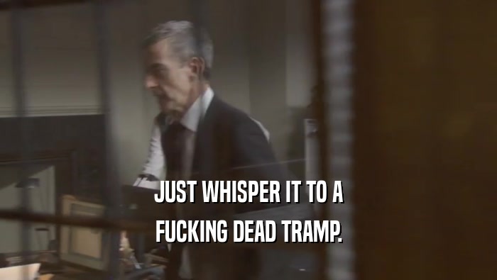 JUST WHISPER IT TO A FUCKING DEAD TRAMP. 