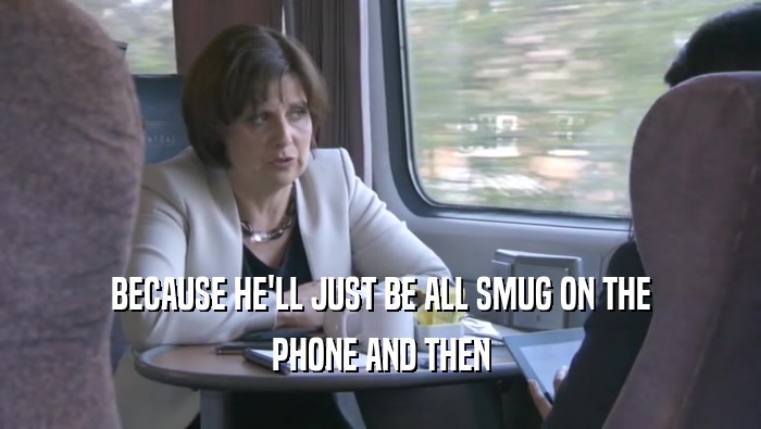 BECAUSE HE'LL JUST BE ALL SMUG ON THE PHONE AND THEN 