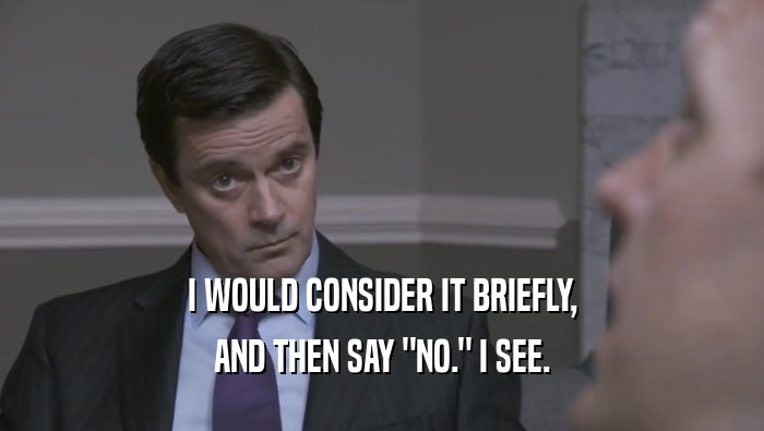 I WOULD CONSIDER IT BRIEFLY, AND THEN SAY 