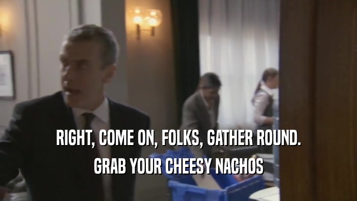 RIGHT, COME ON, FOLKS, GATHER ROUND. GRAB YOUR CHEESY NACHOS GRAB YOUR CHEESY NACHOS