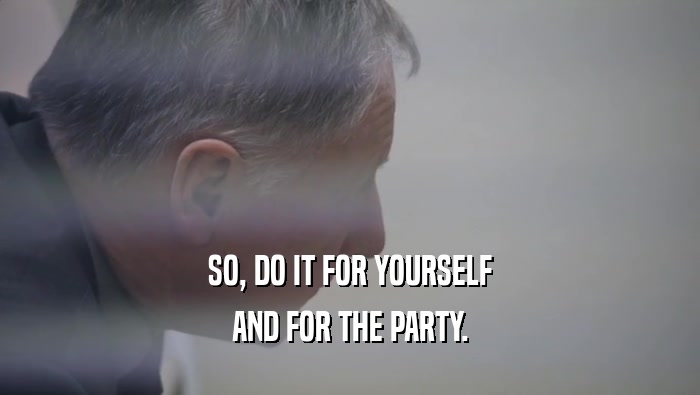 SO, DO IT FOR YOURSELF AND FOR THE PARTY. 