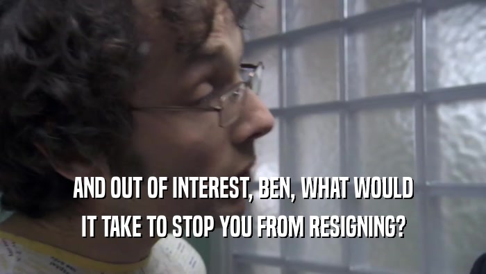 AND OUT OF INTEREST, BEN, WHAT WOULD IT TAKE TO STOP YOU FROM RESIGNING? 