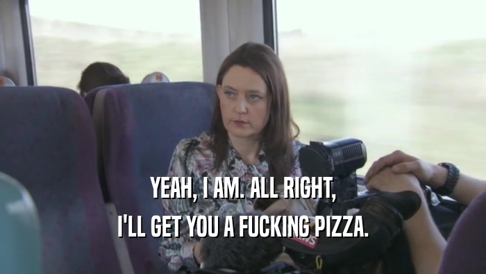 YEAH, I AM. ALL RIGHT, I'LL GET YOU A FUCKING PIZZA. 