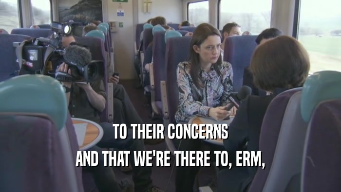 TO THEIR CONCERNS AND THAT WE'RE THERE TO, ERM, 