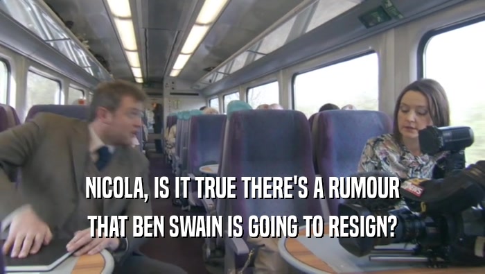 NICOLA, IS IT TRUE THERE'S A RUMOUR THAT BEN SWAIN IS GOING TO RESIGN? 