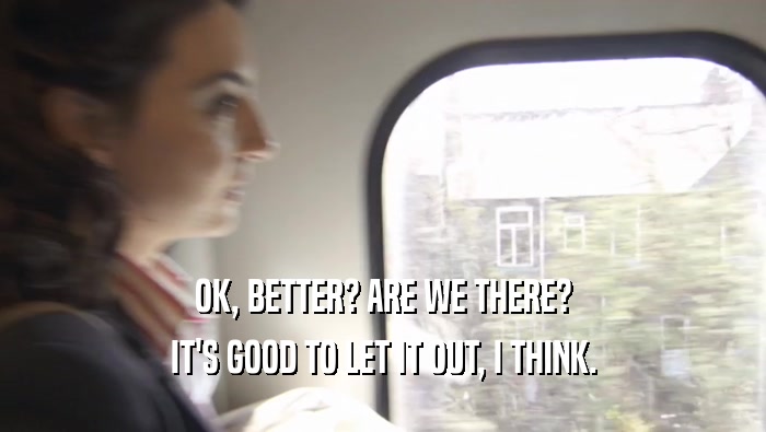 OK, BETTER? ARE WE THERE? IT'S GOOD TO LET IT OUT, I THINK. 