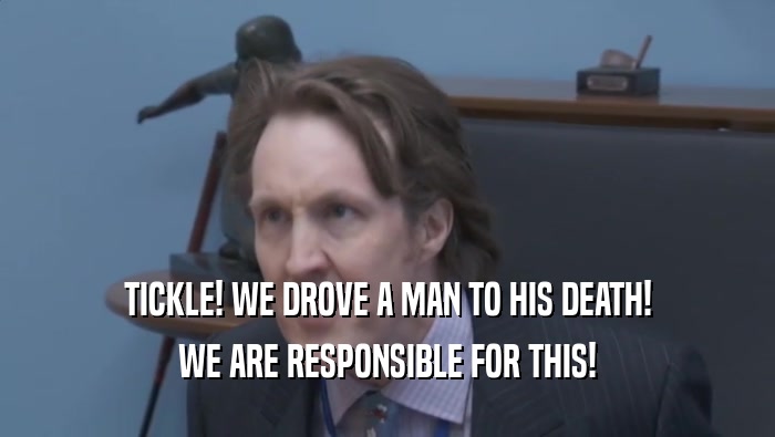 TICKLE! WE DROVE A MAN TO HIS DEATH! WE ARE RESPONSIBLE FOR THIS! 