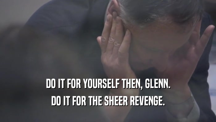 DO IT FOR YOURSELF THEN, GLENN.
 DO IT FOR THE SHEER REVENGE.
 