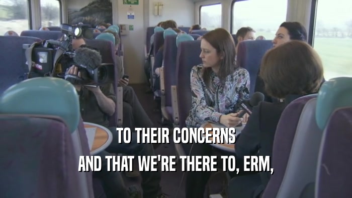 TO THEIR CONCERNS AND THAT WE'RE THERE TO, ERM, 