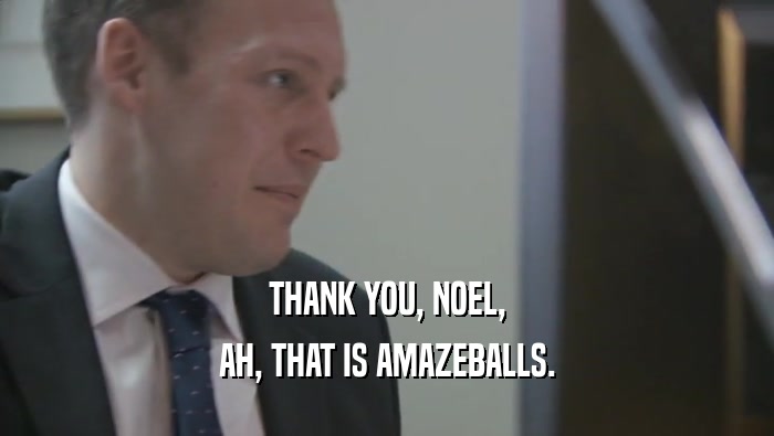 THANK YOU, NOEL, AH, THAT IS AMAZEBALLS. 