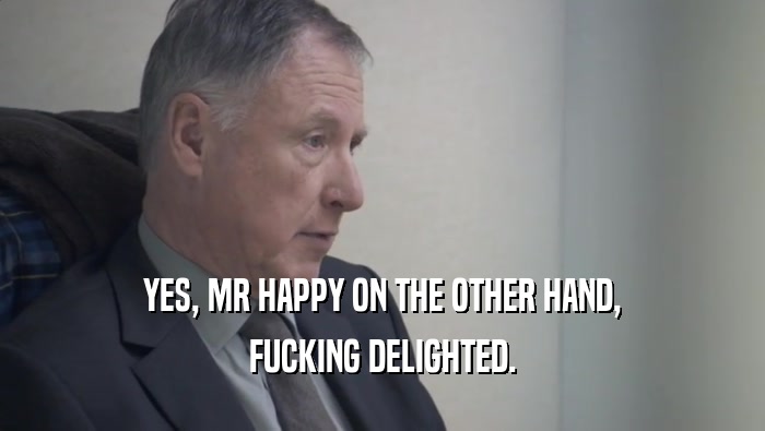 YES, MR HAPPY ON THE OTHER HAND, FUCKING DELIGHTED. 