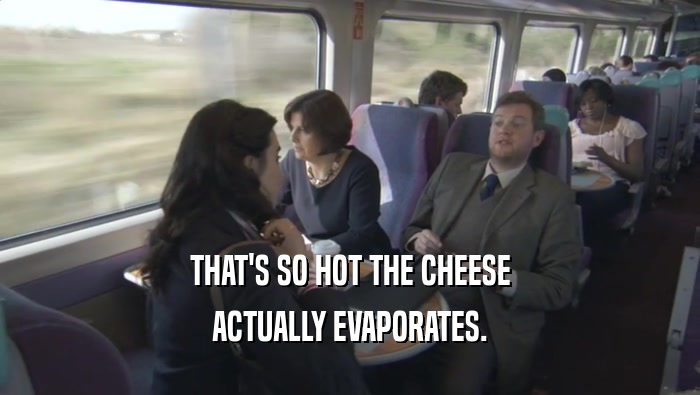 THAT'S SO HOT THE CHEESE ACTUALLY EVAPORATES. 