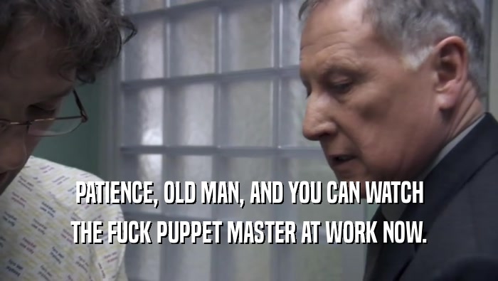 PATIENCE, OLD MAN, AND YOU CAN WATCH
 THE FUCK PUPPET MASTER AT WORK NOW.
 