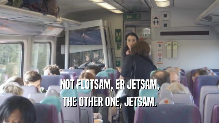 NOT FLOTSAM, ER JETSAM, THE OTHER ONE, JETSAM. 