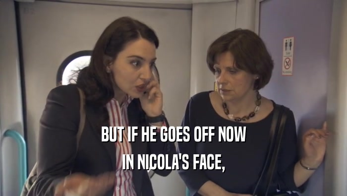 BUT IF HE GOES OFF NOW IN NICOLA'S FACE, 