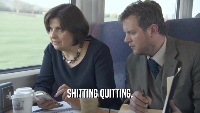 SHITTING QUITTING.  