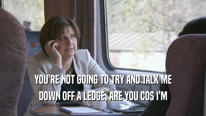 YOU'RE NOT GOING TO TRY AND TALK ME DOWN OFF A LEDGE, ARE YOU COS I'M DOWN OFF A LEDGE, ARE YOU COS I'M