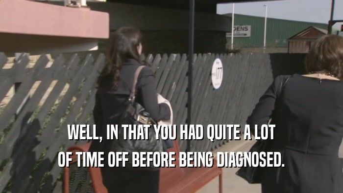 WELL, IN THAT YOU HAD QUITE A LOT OF TIME OFF BEFORE BEING DIAGNOSED. 