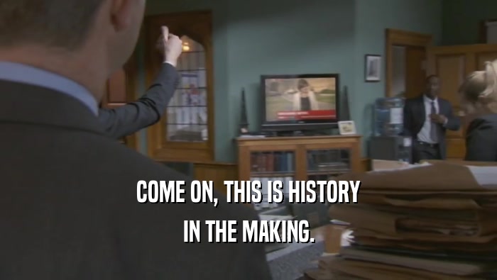 COME ON, THIS IS HISTORY IN THE MAKING. 