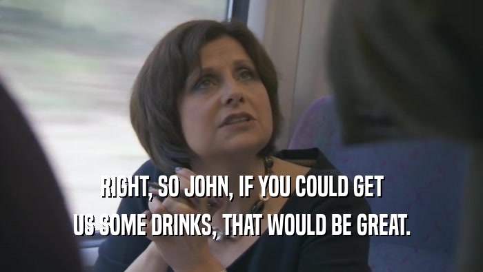 RIGHT, SO JOHN, IF YOU COULD GET US SOME DRINKS, THAT WOULD BE GREAT. 