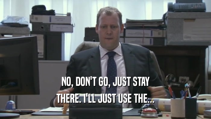 NO, DON'T GO, JUST STAY THERE. I'LL JUST USE THE... 